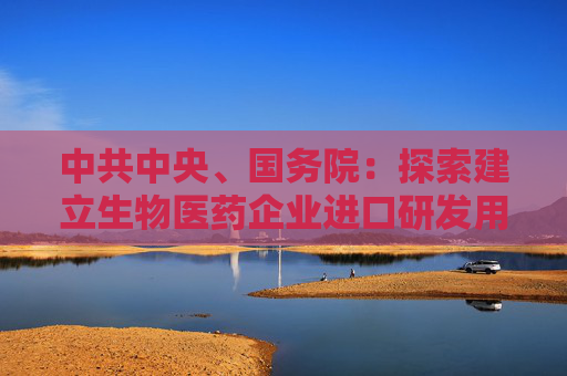 中共中央、国务院：探索建立生物医药企业进口研发用物品“白名单”制度