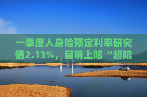 一季度人身险预定利率研究值2.13%，目前上限“超限”12BP