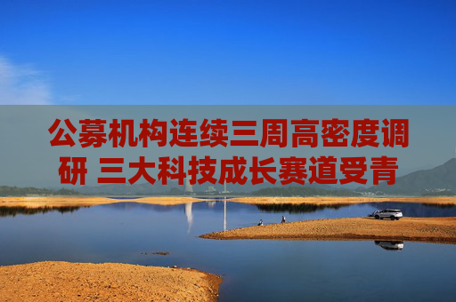 公募机构连续三周高密度调研 三大科技成长赛道受青睐