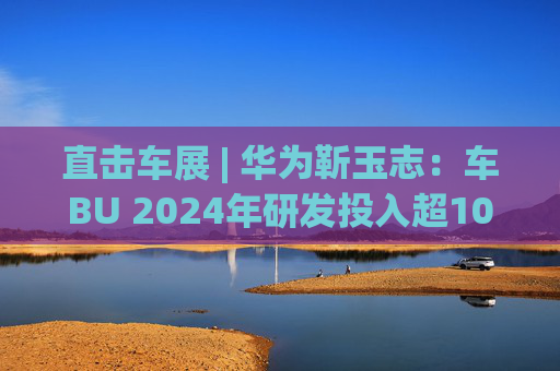 直击车展 | 华为靳玉志：车BU 2024年研发投入超100亿元，智能化部件发货量超2300万套