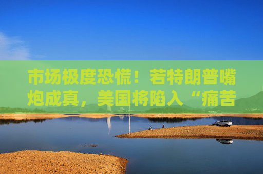 市场极度恐慌！若特朗普嘴炮成真，美国将陷入“痛苦漩涡”
