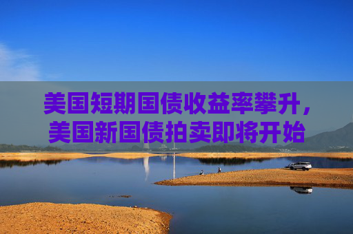 美国短期国债收益率攀升，美国新国债拍卖即将开始