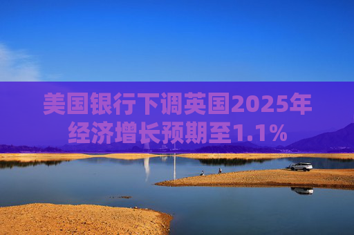 美国银行下调英国2025年经济增长预期至1.1%
