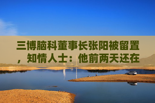 三博脑科董事长张阳被留置，知情人士：他前两天还在接受央媒采访
