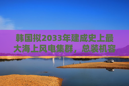 韩国拟2033年建成史上最大海上风电集群，总装机容量3.2吉瓦