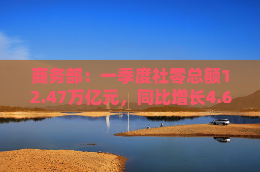 商务部：一季度社零总额12.47万亿元，同比增长4.6%