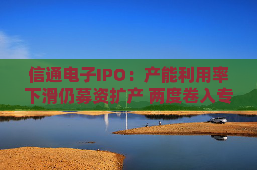 信通电子IPO：产能利用率下滑仍募资扩产 两度卷入专利与商业秘密诉讼