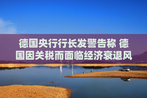 德国央行行长发警告称 德国因关税而面临经济衰退风险