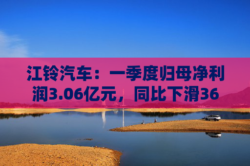 江铃汽车：一季度归母净利润3.06亿元，同比下滑36.56%