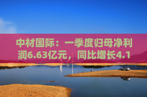 中材国际：一季度归母净利润6.63亿元，同比增长4.19%