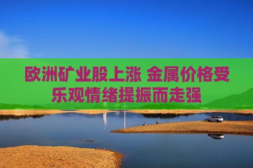 欧洲矿业股上涨 金属价格受乐观情绪提振而走强