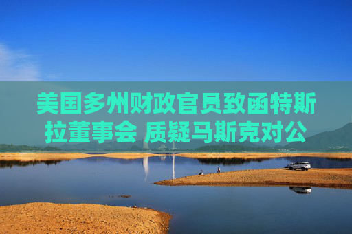 美国多州财政官员致函特斯拉董事会 质疑马斯克对公司事务关注不足