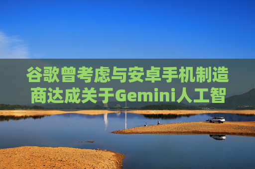 谷歌曾考虑与安卓手机制造商达成关于Gemini人工智能的独家合作协议