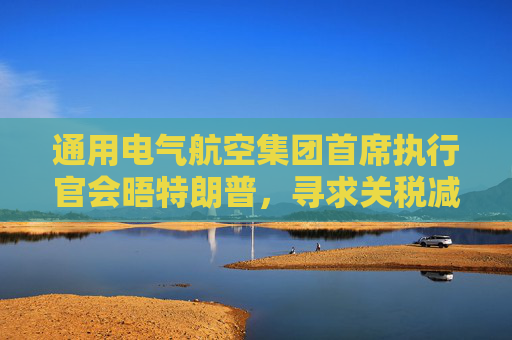 通用电气航空集团首席执行官会晤特朗普，寻求关税减免