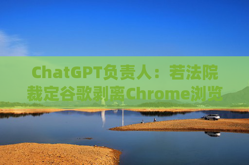 ChatGPT负责人：若法院裁定谷歌剥离Chrome浏览器 OpenAI会有意购买