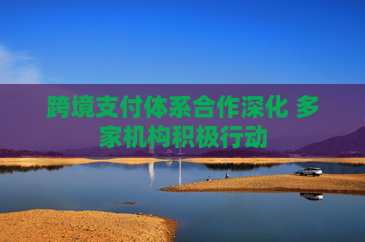 跨境支付体系合作深化 多家机构积极行动