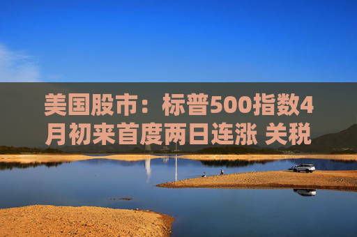 美国股市：标普500指数4月初来首度两日连涨 关税僵局现缓解迹象