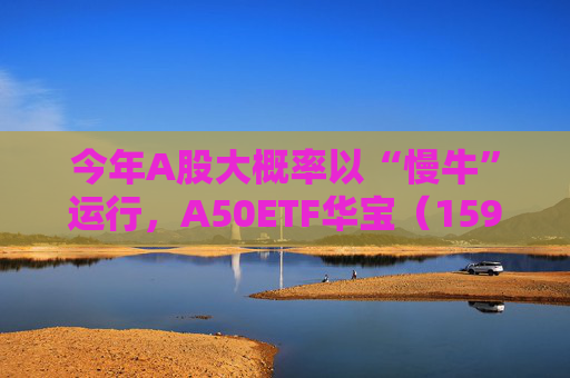 今年A股大概率以“慢牛”运行，A50ETF华宝（159596）放量上涨
