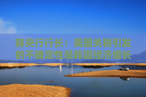 韩央行行长：美国关税引发的不确定性是韩国经济增长主要阻力