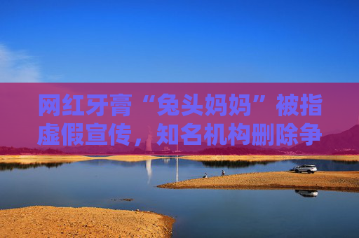 网红牙膏“兔头妈妈”被指虚假宣传，知名机构删除争议文章