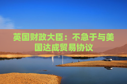 英国财政大臣：不急于与美国达成贸易协议