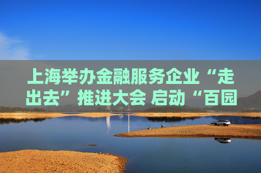 上海举办金融服务企业“走出去”推进大会 启动“百园千企送金融”活动