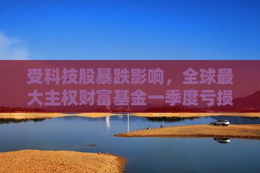 受科技股暴跌影响，全球最大主权财富基金一季度亏损397亿美元