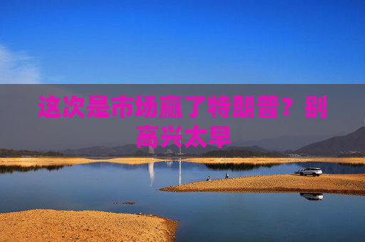 这次是市场赢了特朗普？别高兴太早