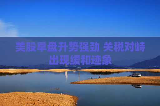 美股早盘升势强劲 关税对峙出现缓和迹象