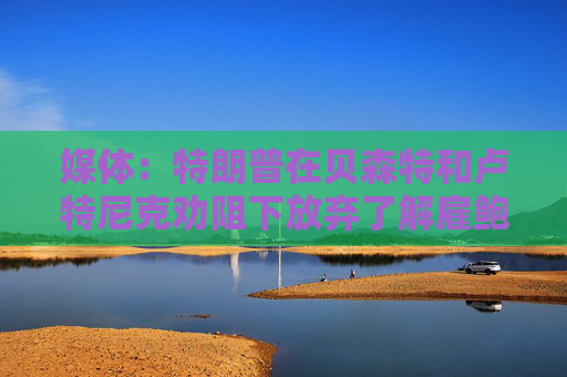 媒体：特朗普在贝森特和卢特尼克劝阻下放弃了解雇鲍威尔的想法