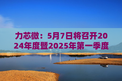 力芯微：5月7日将召开2024年度暨2025年第一季度业绩说明会