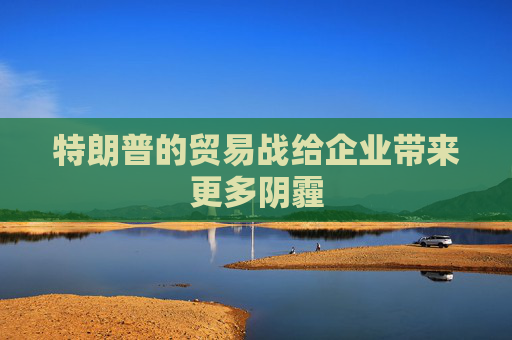 特朗普的贸易战给企业带来更多阴霾