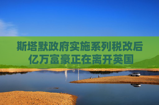 斯塔默政府实施系列税改后 亿万富豪正在离开英国