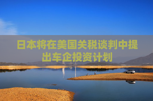 日本将在美国关税谈判中提出车企投资计划