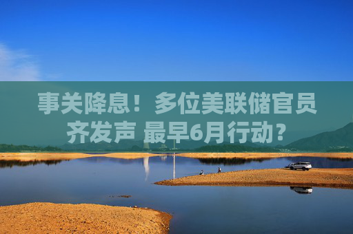 事关降息！多位美联储官员齐发声 最早6月行动？