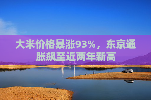 大米价格暴涨93%，东京通胀飙至近两年新高