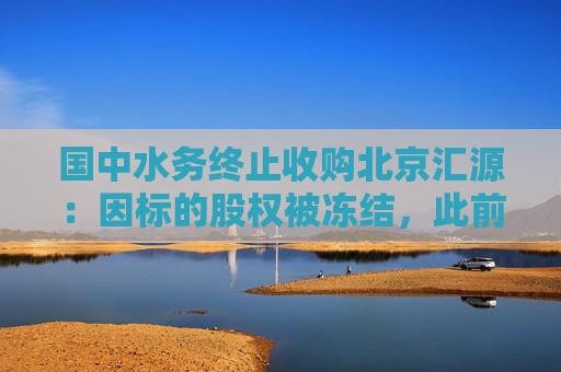 国中水务终止收购北京汇源：因标的股权被冻结，此前已投入9.3亿元