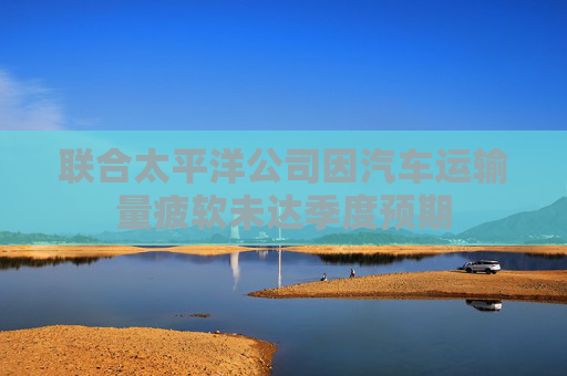 联合太平洋公司因汽车运输量疲软未达季度预期