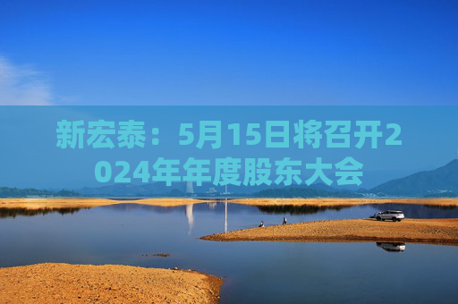 新宏泰：5月15日将召开2024年年度股东大会