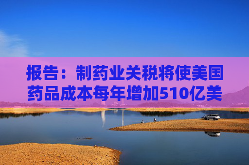 报告：制药业关税将使美国药品成本每年增加510亿美元