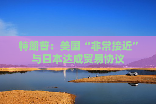 特朗普：美国“非常接近”与日本达成贸易协议