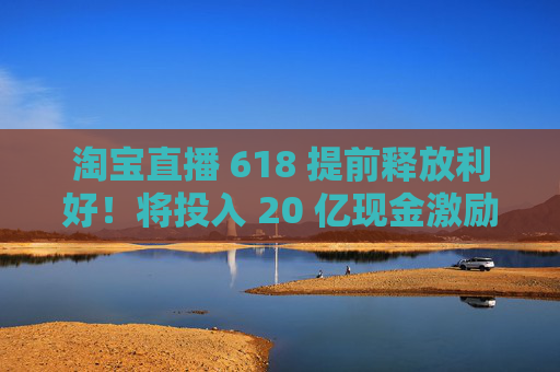 淘宝直播 618 提前释放利好！将投入 20 亿现金激励，频道全新升级