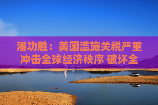 潘功胜：美国滥施关税严重冲击全球经济秩序 破坏全球经济长期稳定增长
