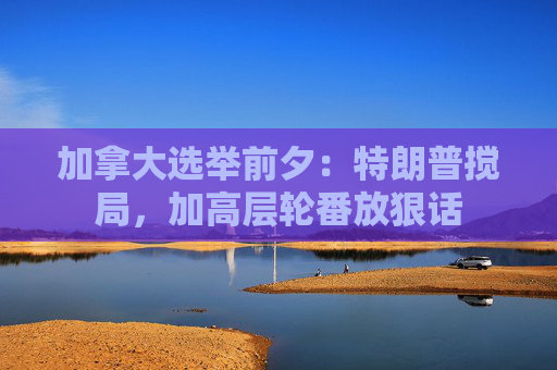 加拿大选举前夕：特朗普搅局，加高层轮番放狠话