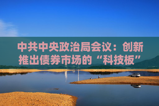 中共中央政治局会议：创新推出债券市场的“科技板”，加快实施“人工智能+”行动