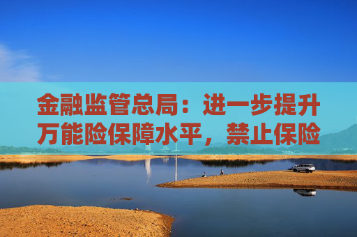 金融监管总局：进一步提升万能险保障水平，禁止保险公司开发五年期以下的万能险
