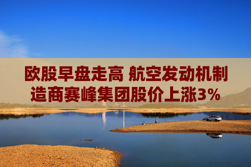 欧股早盘走高 航空发动机制造商赛峰集团股价上涨3%