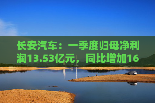 长安汽车：一季度归母净利润13.53亿元，同比增加16.81%