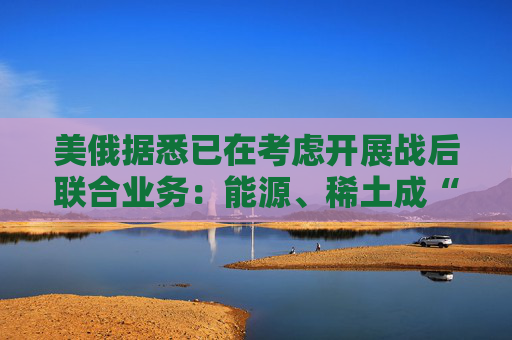 美俄据悉已在考虑开展战后联合业务：能源、稀土成“橄榄枝”！