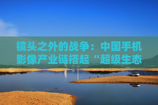 镜头之外的战争：中国手机影像产业链搭起“超级生态”